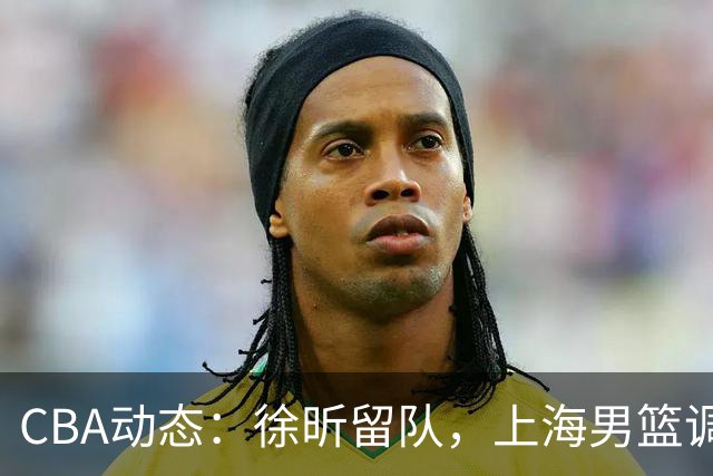 CBA动态：徐昕留队，上海男篮调整阵容，山东男篮保留谢智杰